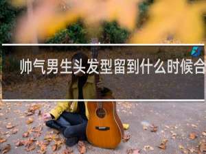 帅气男生头发型留到什么时候合适