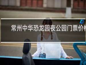常州中华恐龙园夜公园门票价格