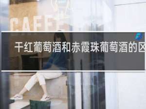 干红葡萄酒和赤霞珠葡萄酒的区别