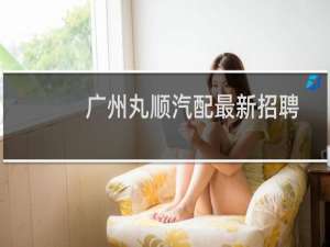 广州丸顺汽配最新招聘