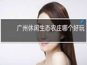 广州休闲生态农庄哪个好玩