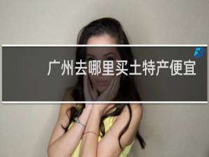 广州去哪里买土特产便宜