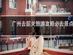 广州去韶关旅游攻略必去景点