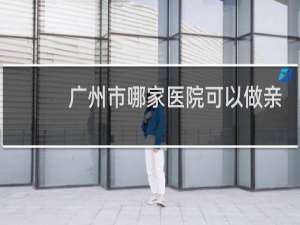 广州市哪家医院可以做亲子鉴定