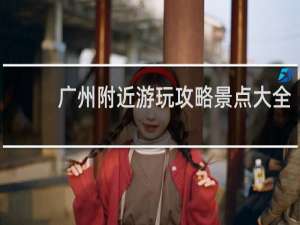 广州附近游玩攻略景点大全