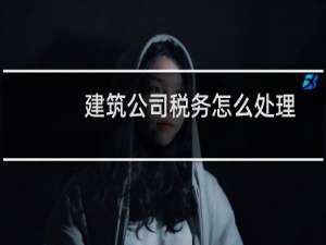 建筑公司税务怎么处理