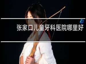 张家口儿童牙科医院哪里好