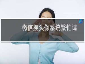 微信换头像系统繁忙请稍后重试怎么解决（微信换头像系统繁忙）