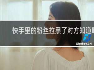 快手里的粉丝拉黑了对方知道吗