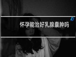 怀孕能治好乳腺囊肿吗