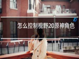 怎么控制视野 原神角色