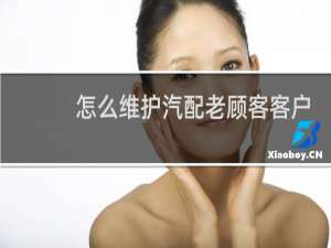 怎么维护汽配老顾客客户