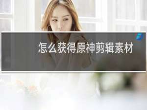 怎么获得原神剪辑素材