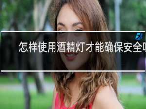 怎样使用酒精灯才能确保安全呢