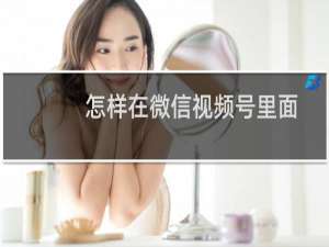 怎样在微信视频号里面发视频（微信在视频号里发视频的简单步骤）