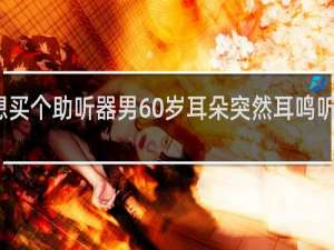 想买个助听器男60岁耳朵突然耳鸣听不见声