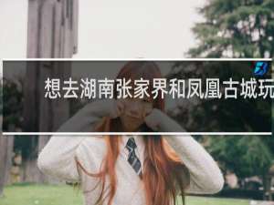 想去湖南张家界和凤凰古城玩