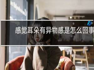 感觉耳朵有异物感是怎么回事