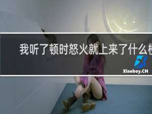 我听了顿时怒火就上来了什么梗？我听了顿时怒火就上来了是什么意思什么梗