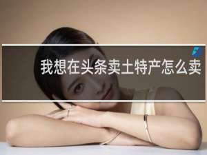我想在头条卖土特产怎么卖