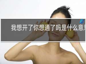 我想开了你想通了吗是什么意思，用在男女之间这句话简直不要太污了什么梗