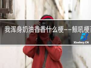 我浑身奶油香香什么梗——鲸吼梗百科