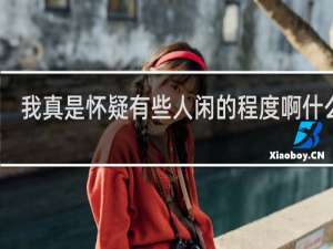我真是怀疑有些人闲的程度啊什么梗