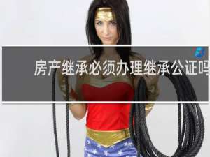 房产继承必须办理继承公证吗