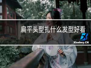 扁平头型扎什么发型好看