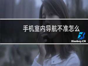 手机室内导航不准怎么办 如何让导航定位准确