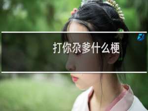 打你尕爹什么梗？打你尕爹是什么意思什么梗