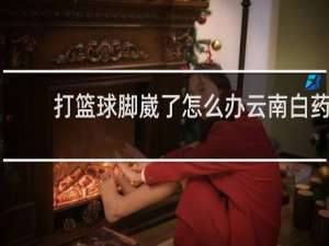 打篮球脚崴了怎么办云南白药