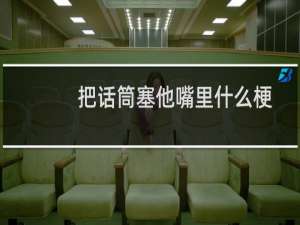 把话筒塞他嘴里什么梗？把话筒塞他嘴里是什么意思什么梗