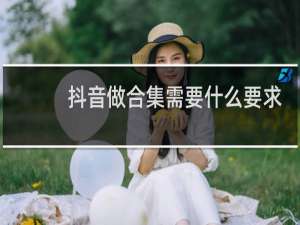 抖音做合集需要什么要求吗