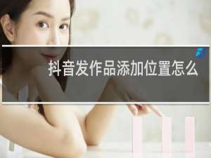 抖音发作品添加位置怎么不可以定位其他城市