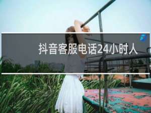 抖音客服电话24小时人工服务热线为什么没人接