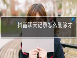 抖音聊天记录怎么删除才能删干净