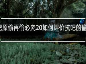 抗吧原偷再偷必究 如何评价抗吧的偷梗什么梗