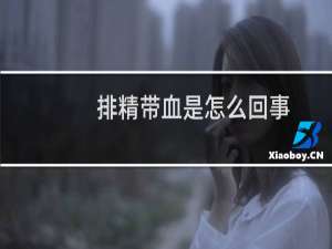 排精带血是怎么回事（精液带血怎么回事）