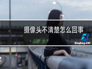 摄像头不清楚怎么回事