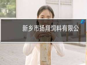 新乡市扬翔饲料有限公司(关于新乡市扬翔饲料有限公司的简介)