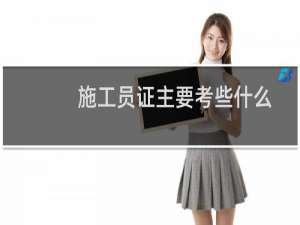 施工员证主要考些什么（请问考施工员证要考哪些内容）