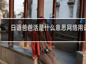 日语爸爸活是什么意思网络用语，你知道他的真正含义吗什么梗