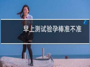 早上测试验孕棒准不准（晚上测试验孕棒准不准）
