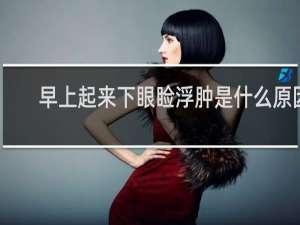 早上起来下眼睑浮肿是什么原因