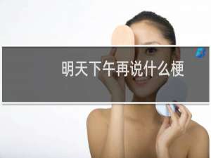 明天下午再说什么梗，明天下午再说是什么意思？什么梗