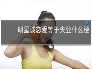 明星谈恋爱等于失业什么梗