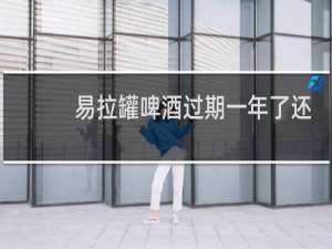 易拉罐啤酒过期一年了还能喝吗