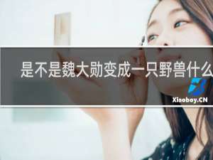 是不是魏大勋变成一只野兽什么梗