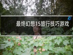 最终幻想15旅行技巧游戏